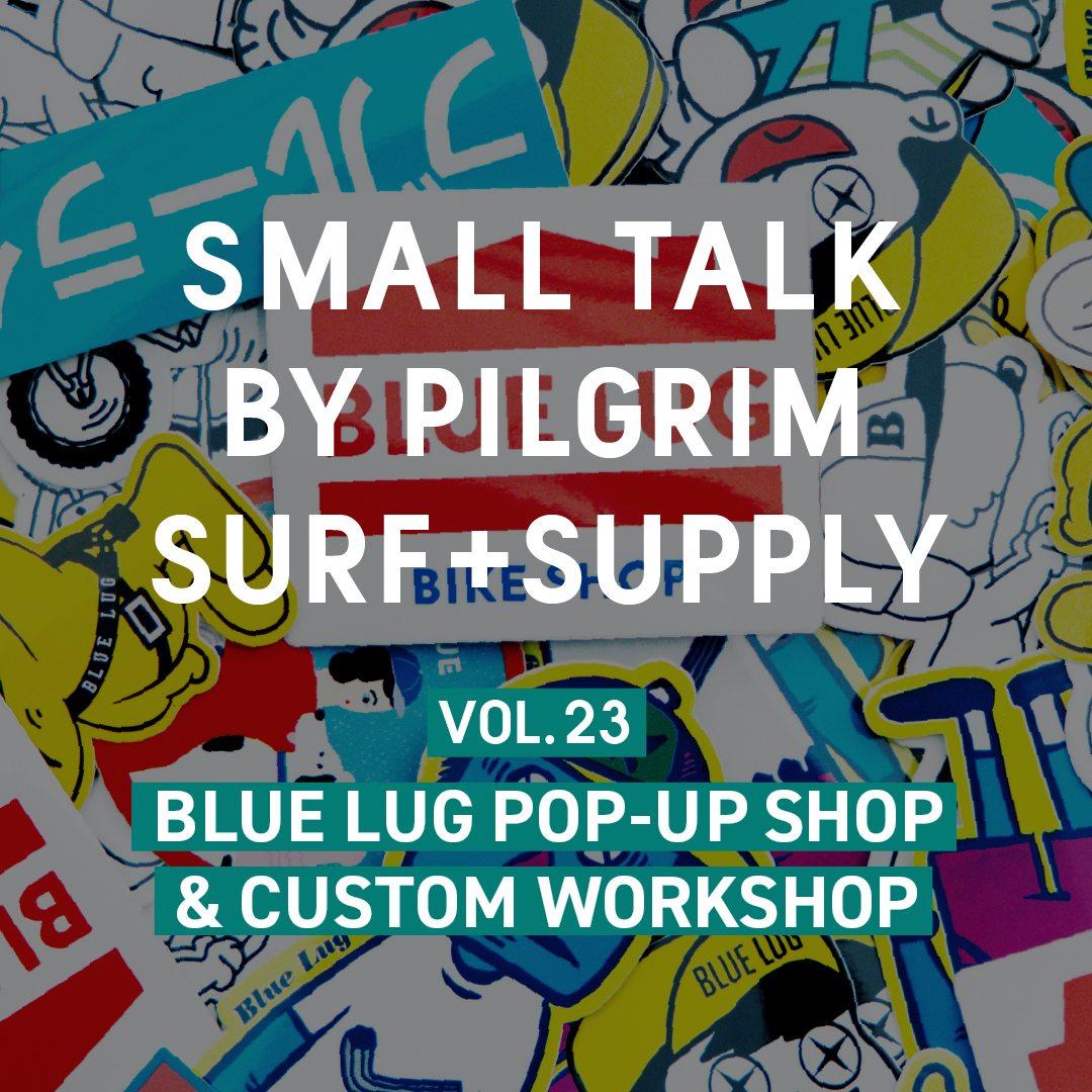 SMALL TALK BY PILGRIM SURF+ SUPPLY VOL.23 BLUE LUG POP UP SHOP & CUSTOM WORKSHOP
